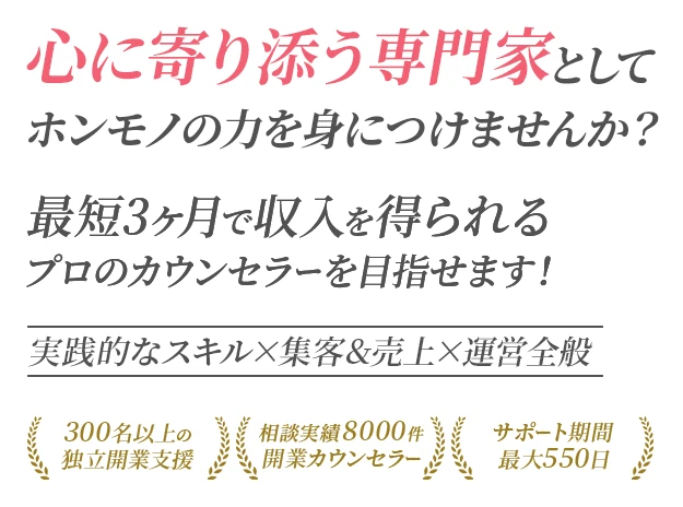 実践的なスキル・集客&売上・運営全般 心に寄り添う専門家としてホンモノの力を身につけませんか？ 最短3ヶ月で収入を得られるプロのカウンセラーを目指せます！ 300名以上の独立開業支援 相談実績8000件 開業カウンセラー サポート期間最大550日