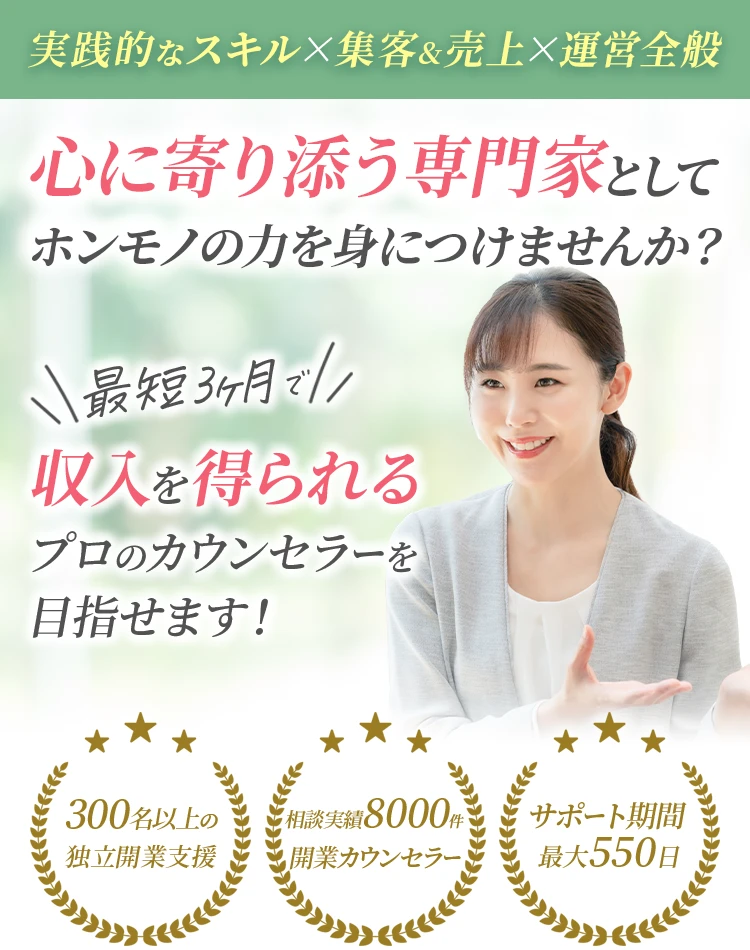 実践的なスキル・集客&売上・運営全般 心に寄り添う専門家としてホンモノの力を身につけませんか？ 最短3ヶ月で収入を得られるプロのカウンセラーを目指せます！ 300名以上の独立開業支援 相談実績8000件 開業カウンセラー サポート期間最大550日